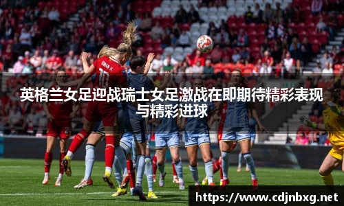英格兰女足迎战瑞士女足激战在即期待精彩表现与精彩进球