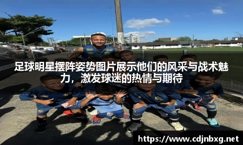 足球明星摆阵姿势图片展示他们的风采与战术魅力，激发球迷的热情与期待